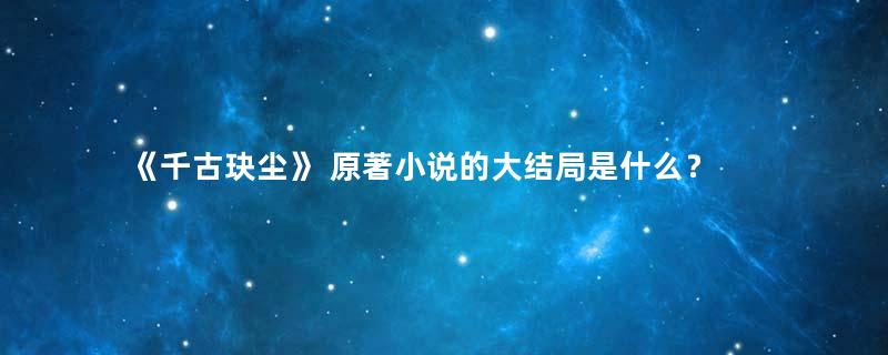 《千古玦尘》 原著小说的大结局是什么？